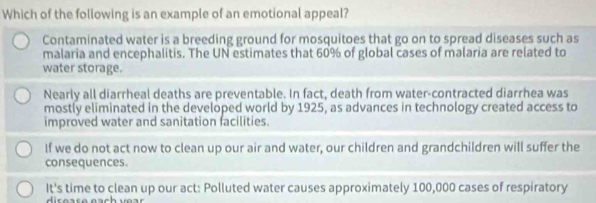 Which of the following is an example of an emotional appeal?
Contaminated water is a breeding ground for mosquitoes that go on to spread diseases such as
malaria and encephalitis. The UN estimates that 60% of global cases of malaria are related to
water storage.
Nearly all diarrheal deaths are preventable. In fact, death from water-contracted diarrhea was
mostly eliminated in the developed world by 1925, as advances in technology created access to
improved water and sanitation facilities.
If we do not act now to clean up our air and water, our children and grandchildren will suffer the
consequences.
It's time to clean up our act: Polluted water causes approximately 100,000 cases of respiratory