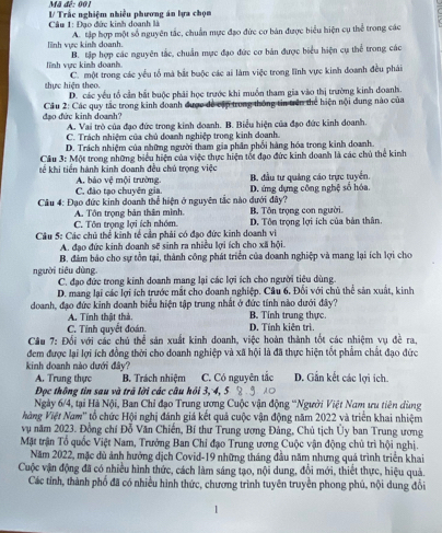 Mã đế: 001
Câu 1: Đạo đức kinh doanh là / Trắc nghiệm nhiều phương án lựa chọn
A. tập hợp một số nguyên tắc, chuẩn mực đạo đức cơ bản được biểu hiện cụ thể trong các
lĩnh vực kinh doanh. B. tập hợp các nguyên tắc, chuẩn mực đạo đức cơ bản được biểu hiện cụ thể trong các
lnh vực kinh doanh C. một trong các yểu tổ mà bắt buộc các ai làm việc trong lĩnh vực kinh đoanh đều phải
thực hiện theo. D. các yếu tổ cần bắt buộc phải học trước khi muồn tham gia vào thị trường kinh doanh.
đạo đức kinh doanh?  Cầu 2: Các quy tắc trong kinh đoanh được để cập trong thông tin trên thể hiện nội dung nào của
A. Vai trò của đạo đức trong kinh doanh. B. Biểu hiện của đạo đức kinh doanh.
C. Trách nhiệm của chủ doanh nghiệp trong kinh doanh.
D. Trách nhiệm của những người tham gia phân phối hàng hóa trong kinh doanh.
Cầu 3: Một trong những biểu hiện của việc thực hiện tốt đạo đức kinh doanh là các chủ thể kinh
tế khi tiến hành kinh doanh đều chủ trọng việc
A. bảo vệ mội trường. B. đầu tư quảng cáo trực tuyển.
C. đảo tạo chuyên gia. D. ứng dựng công nghệ số hóa.
Câu 4: Đạo đức kinh doanh thể hiện ở nguyên tắc nào dưới đây? B. Tôn trọng con người.
C. Tôn trọng lợi ích nhóm. A. Tôn trọng bản thân mình.
Câu 5: Các chủ thể kinh tế cần phải có đạo đức kinh doanh vi D. Tôn trọng lợi ích của bản thân.
A. đạo đức kinh doanh sẽ sinh ra nhiều lợi ích cho xã hội.
B. đâm bảo cho sự tồn tại, thành công phát triển của doanh nghiệp và mang lại ích lợi cho
người tiêu dùng
C. đạo đức trong kinh doanh mang lại các lợi ích cho người tiêu dùng.
D. mang lại các lợi ích trước mắt cho đoanh nghiệp. Câu 6. Đối với chủ thể sản xuất, kinh
doanh, đạo đức kinh doanh biểu hiện tập trung nhất ở đức tính nào dưới đây? B. Tính trung thực.
A. Tính thật thà.
C. Tinh quyết đoán. D. Tính kiên trì.
Câu 7: Đổi với các chủ thể sản xuất kinh doanh, việc hoàn thành tốt các nhiệm vụ đề ra,
đem được lại lợi ích đồng thời cho đoanh nghiệp và xã hội là đã thực hiện tốt phẩm chất đạo đức
kinh doanh nào dưới đây? D. Gần kết các lợi ích.
A. Trung thực B. Trách nhiệm C. Có nguyên tắc
Đọc thông tin sau và trã lời các câu hỏi 3, 4, 5
Ngày 6/4, tại Hà Nội, Ban Chỉ đạo Trung ương Cuộc vận động 'Người Việt Nam ưu tiên dùng
Vàng Việt Nam'' tổ chức Hội nghị đánh giá kết quả cuộc vận động năm 2022 và triển khai nhiệm
vụ năm 2023. Đồng chí Đỗ Văn Chiến, Bí thư Trung ương Đảng, Chủ tịch Ủy ban Trung ương
Mặt trận Tổ quốc Việt Nam, Trưởng Ban Chỉ đạo Trung ương Cuộc vận động chủ trì hội nghị.
Năm 2022, mặc dù ảnh hưởng dịch Covid-19 những tháng đầu năm nhưng quá trình triển khai
Cuộc vận động đã có nhiều hình thức, cách làm sáng tạo, nội dung, đổi mới, thiết thực, hiệu quả.
Các tỉnh, thành phố đã có nhiều hình thức, chương trình tuyên truyền phong phú, nội dung đổi
、