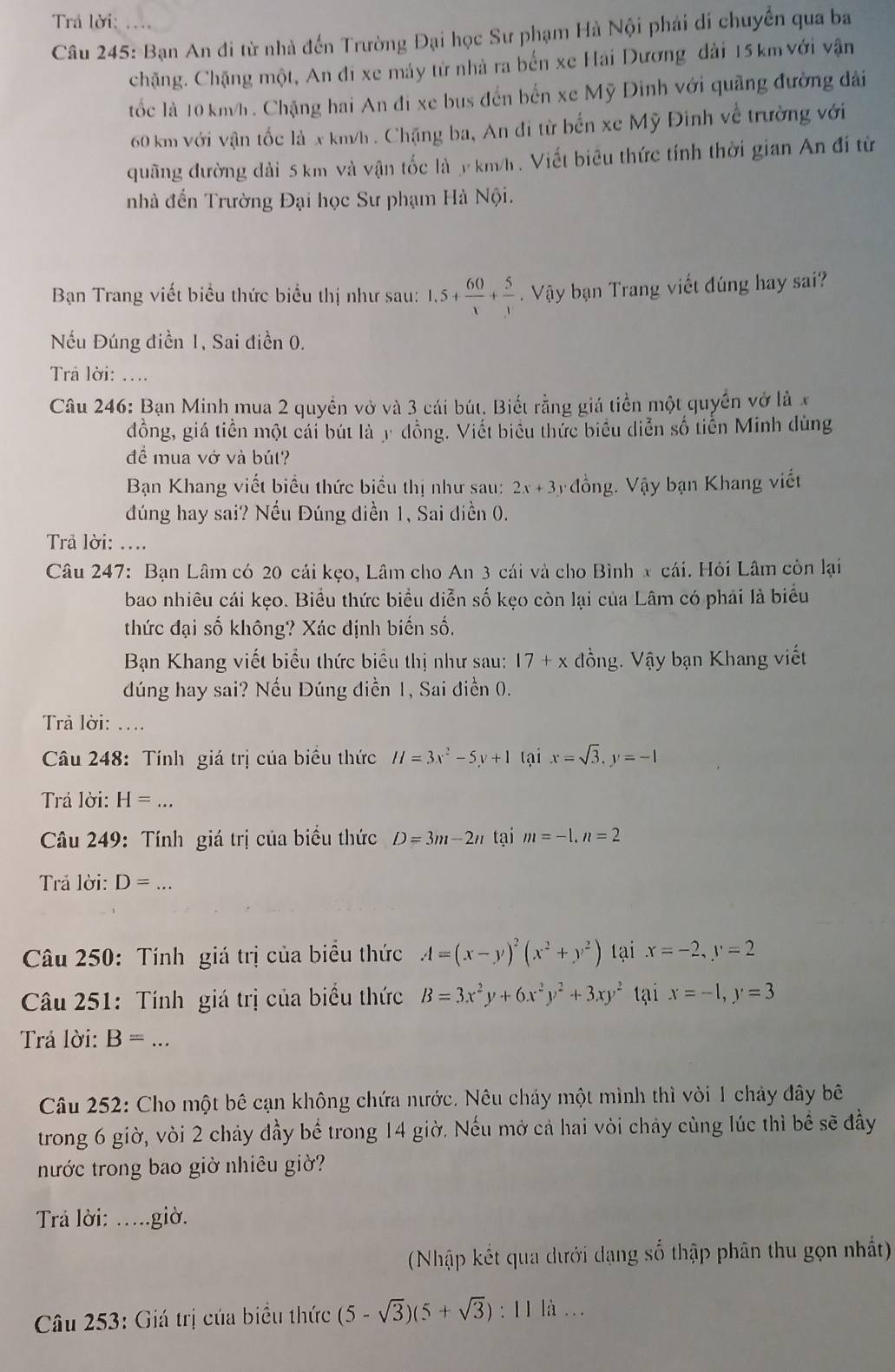 Trả lời:
Câu 245: Bạn An đi từ nhà đến Trường Đại học Sư phạm Hà Nội phái di chuyến qua ba
chặng. Chặng một, An đi xe máy từ nhà ra bến xe Hải Dương đài 15 km với vận
tốc là 10 km/h . Chặng hai An đi xe bus đến bến xe Mỹ Đình với quãng đường dài
60 km với vận tốc là x km/h . Chặng ba, An đi từ bến xe Mỹ Đinh về trường với
quãng đường dài 5 km và vận tốc là y km/h . Viết biêu thức tính thời gian An đí từ
nhà đến Trường Đại học Sư phạm Hà Nội.
Bạn Trang viết biểu thức biểu thị như sau: 1,5+ 60/x + 5/x  Vậy bạn Trang viết đúng hay sai?
Nếu Đúng điền 1, Sai điền 0.
Trả lời: ...
Câu 246: Bạn Minh mua 2 quyền vở và 3 cái bút. Biết rằng giá tiền một quyền vở là x
đồng, giá tiền một cái bút là y đồng. Viết biểu thức biểu diễn số tiến Minh dùng
để mua vở và bút?
Bạn Khang viết biểu thức biểu thị như sau: 2x+3 Vđồng. Vậy bạn Khang viết
đúng hay sai? Nếu Đúng diền 1, Sai diền 0.
Trả lời: ....
Câu 247: Bạn Lâm có 20 cái kẹo, Lâm cho An 3 cái và cho Bình x cái. Hỏi Lâm còn lại
bao nhiêu cái kẹo. Biểu thức biểu diễn số kẹo còn lại của Lâm có phải là biểu
thức đại số không? Xác định biến số,
Bạn Khang viết biểu thức biểu thị như sau: 17+x đồng. Vậy bạn Khang viết
dúng hay sai? Nếu Đúng điền 1, Sai điền 0.
Trả lời: ....
Câu 248: Tính giá trị của biểu thức H=3x^2-5y+1 tại x=sqrt(3),y=-1
Trả lời: H=...
Câu 249: Tính giá trị của biểu thức D=3m-2n tại m=-1,n=2
Trả lời: D= a
Câu 250: Tính giá trị của biểu thức A=(x-y)^2(x^2+y^2) tại x=-2,y=2
Câu 251: Tính giá trị của biểu thức B=3x^2y+6x^2y^2+3xy^2 tại x=-1,y=3
Trả lời: B=...
Câu 252: Cho một bê cạn không chứa nước. Nêu cháy một mình thì vòi 1 chảy đây bê
trong 6 giờ, vòi 2 chảy đầy bể trong 14 giờ. Nếu mở cả hai vòi chảy cùng lúc thì bể sẽ đầy
tước trong bao giờ nhiêu giờ?
Tra lời: .....giờ.
(Nhập kết qua dưới dạng số thập phân thu gọn nhất)
Câu 253: Giá trị của biểu thức (5-sqrt(3))(5+sqrt(3)): I 1 là ...