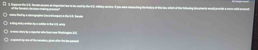 All changes saved
2. Suppose the U.S. Senate passes an important law to be used by the U.S. military service. If you were researching the history of this law, which of the following documents would provide a more valid account
of the Senate's decision-making process?
notes filed by a stenographer (record-keeper) in the U.S. Senate
a blog entry written by a soldier in the U.S. army
a news story by a reporter who lives near Washington, D.C.
a speech by one of the senators, given after the law passed