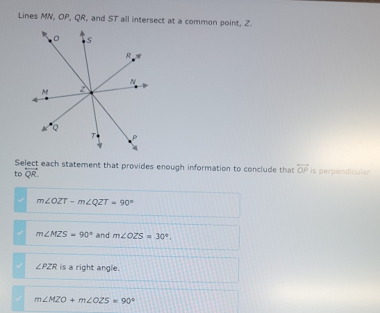 Lines MN, OP, QR, and ST all intersect at a common point, Z.
Select each statement that provides enough information to conclude that overleftrightarrow OP is perpendicular
to overleftrightarrow QR.
m∠ OZT-m∠ QZT=90°
m∠ MZS=90° and m∠ OZS=30°.
∠ PZR is a right angle.
m∠ MZO+m∠ OZS=90°