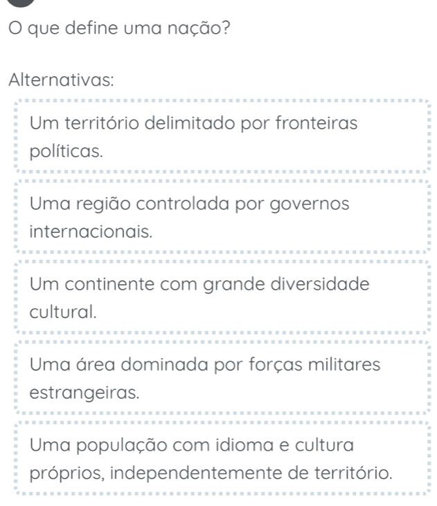 que define uma nação?
Alternativas:
Um território delimitado por fronteiras
políticas.
Uma região controlada por governos
internacionais.
Um continente com grande diversidade
cultural.
Uma área dominada por forças militares
estrangeiras.
Uma população com idioma e cultura
próprios, independentemente de território.