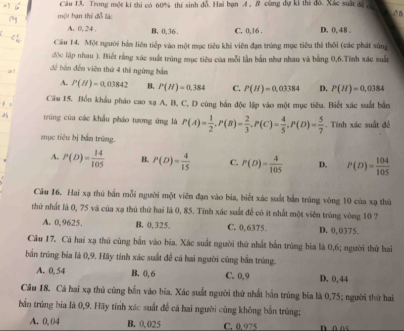 Trong một kì thi có 60% thí sinh đỗ. Hai bạn A , B cùng dự kì thi đó. Xác suất đề chỉ
một bạn thi đỗ là:
A B
A. 0, 24 . B. 0,36 . C. 0,16 . D. 0, 48 .
Câu 14. Một người bắn liên tiếp vào một mục tiêu khi viên đạn trúng mục tiêu thì thôi (các phát súng
độc lập nhau ). Biết rằng xác suất trúng mục tiêu của mỗi lần bắn như nhau và bằng 0,6.Tính xác suất
để bắn đến viên thứ 4 thì ngừng bắn
A. P(H)=0,03842 B. P(H)=0,384 C. P(H)=0,03384 D. P(H)=0,0384
Câu 15. Bốn khẩu pháo cao xạ A, B, C, D cùng bắn độc lập vào một mục tiêu. Biết xác suất bắn
trúng của các khẩu pháo tương ứng là P(A)= 1/2 ,P(B)= 2/3 ,P(C)= 4/5 ,P(D)= 5/7  Tính xác suất đề
mục tiêu bị bắn trúng.
A. P(D)= 14/105  B. P(D)= 4/15  C. P(D)= 4/105  D. P(D)= 104/105 
Câu 16. Hai xạ thủ bắn mỗi người một viên đạn vào bia, biết xác suất bắn trúng vòng 10 của xạ thủ
thứ nhất là 0, 75 và của xạ thủ thứ hai là 0, 85. Tính xác suất để có ít nhất một viên trúng vòng 10 ?
A. 0,9625. B. 0,325. C. 0,6375. D. 0,0375.
Câu 17. Cả hai xạ thủ cùng bắn vào bia. Xác suất người thứ nhất bắn trúng bia là 0,6; người thứ hai
bắn trúng bia là 0,9. Hãy tính xác suất đề cả hai người cùng bắn trúng.
A. 0, 54 B. 0, 6 C. 0,9 D. 0,44
Câu 18. Cả hai xạ thủ cùng bắn vào bia. Xác suất người thứ nhất bắn trúng bia là 0,75; người thứ hai
bắn trúng bia là 0,9. Hãy tính xác suất đề cả hai người cùng không bắn trúng;
A. 0, 04 B. 0,025 C. 0.975