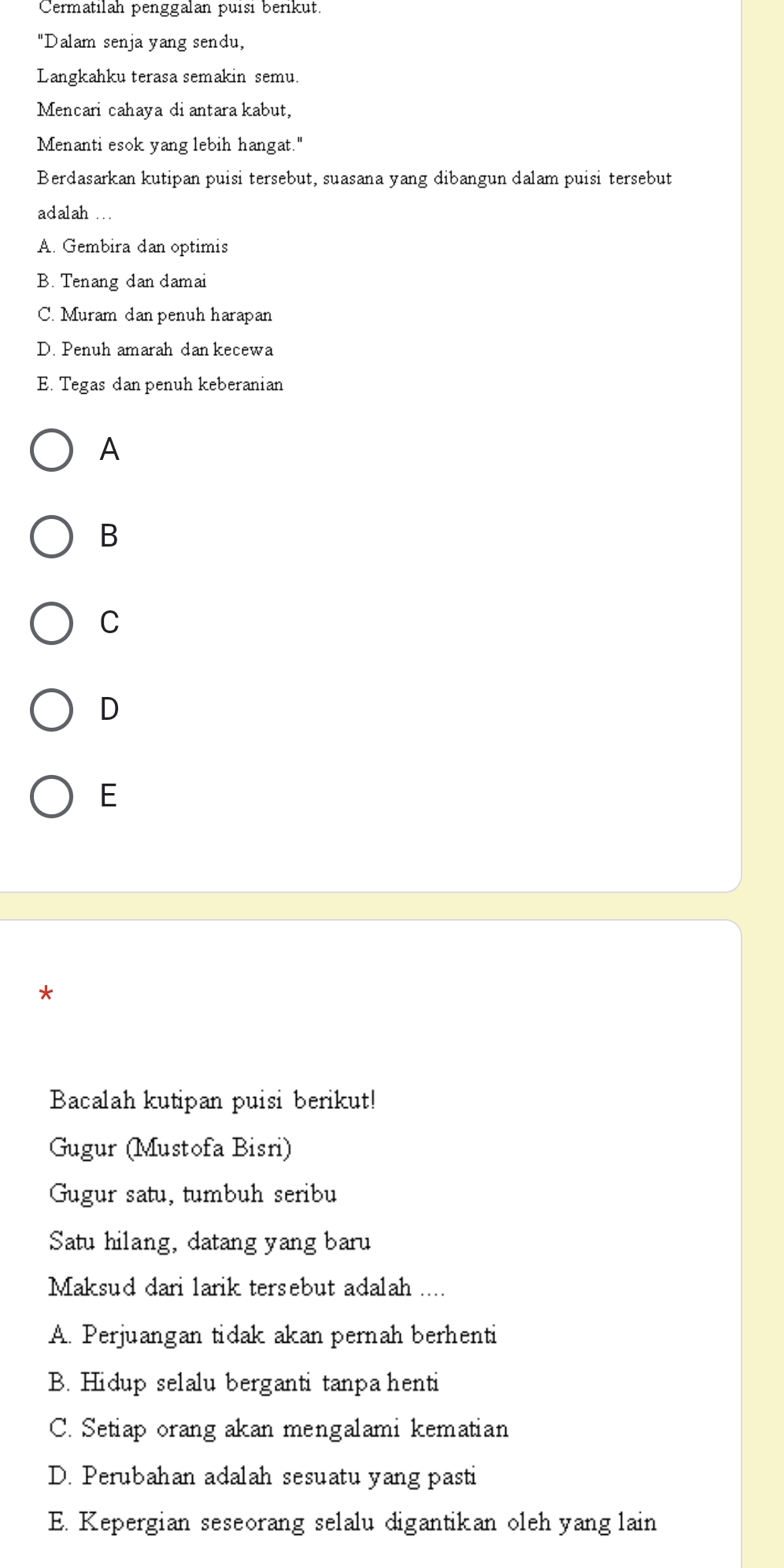 Cermatilah penggalan puísi berikut.
"Dalam senja yang sendu,
Langkahku terasa semakin semu
Mencari cahaya diantara kabut,
Menanti esok yang lebih hangat."
Berdasarkan kutipan puisi tersebut, suasana yang dibangun dalam puisi tersebut
adalah ...
A. Gembira dan optimis
B. Tenang dan damai
C. Muram dan penuh harapan
D. Penuh amarah dan kecewa
E. Tegas dan penuh keberanian
A
B
C
D
E
*
Bacalah kutipan puisi berikut!
Gugur (Mustofa Bisri)
Gugur satu, tumbuh seribu
Satu hilang, datang yang baru
Maksud dari larik tersebut adalah ....
A. Perjuangan tidak akan pernah berhenti
B. Hidup selalu berganti tanpa henti
C. Setiap orang akan mengalami kematian
D. Perubahan adalah sesuatu yang pasti
E. Kepergian seseorang selalu digantikan oleh yang lain