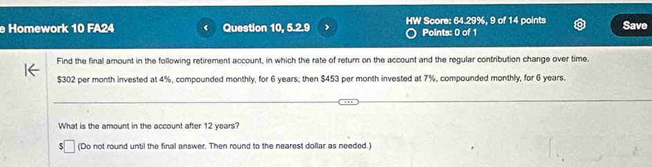 HW Score: 64.29%, 9 of 14 points Save 
Homework 10 FA24 Question 10, 5.2.9 Points: 0 of 1 
Find the final amount in the following retirement account, in which the rate of return on the account and the regular contribution change over time.
$302 per month invested at 4%, compounded monthly, for 6 years; then $453 per month invested at 7%, compounded monthly, for 6 years. 
What is the amount in the account after 12 years? 
S □ (Do not round until the final answer. Then round to the nearest dollar as needed.)