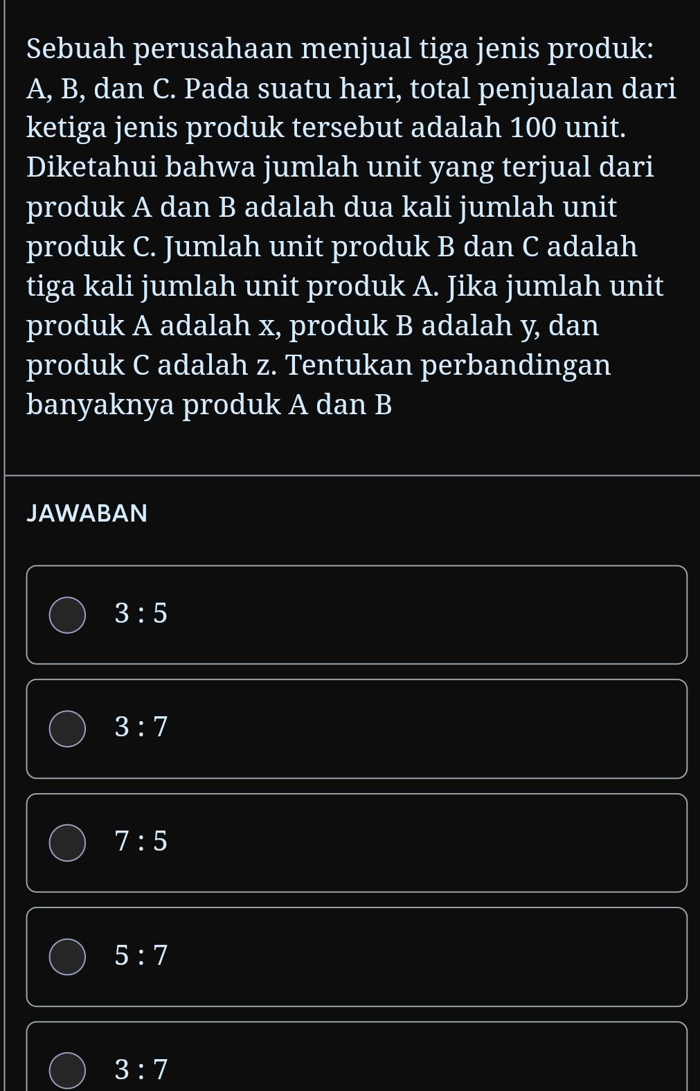 Sebuah perusahaan menjual tiga jenis produk:
A, B, dan C. Pada suatu hari, total penjualan dari
ketiga jenis produk tersebut adalah 100 unit.
Diketahui bahwa jumlah unit yang terjual dari
produk A dan B adalah dua kali jumlah unit
produk C. Jumlah unit produk B dan C adalah
tiga kali jumlah unit produk A. Jika jumlah unit
produk A adalah x, produk B adalah y, dan
produk C adalah z. Tentukan perbandingan
banyaknya produk A dan B
JAWABAN
3:5
3:7
7:5
5:7
3:7