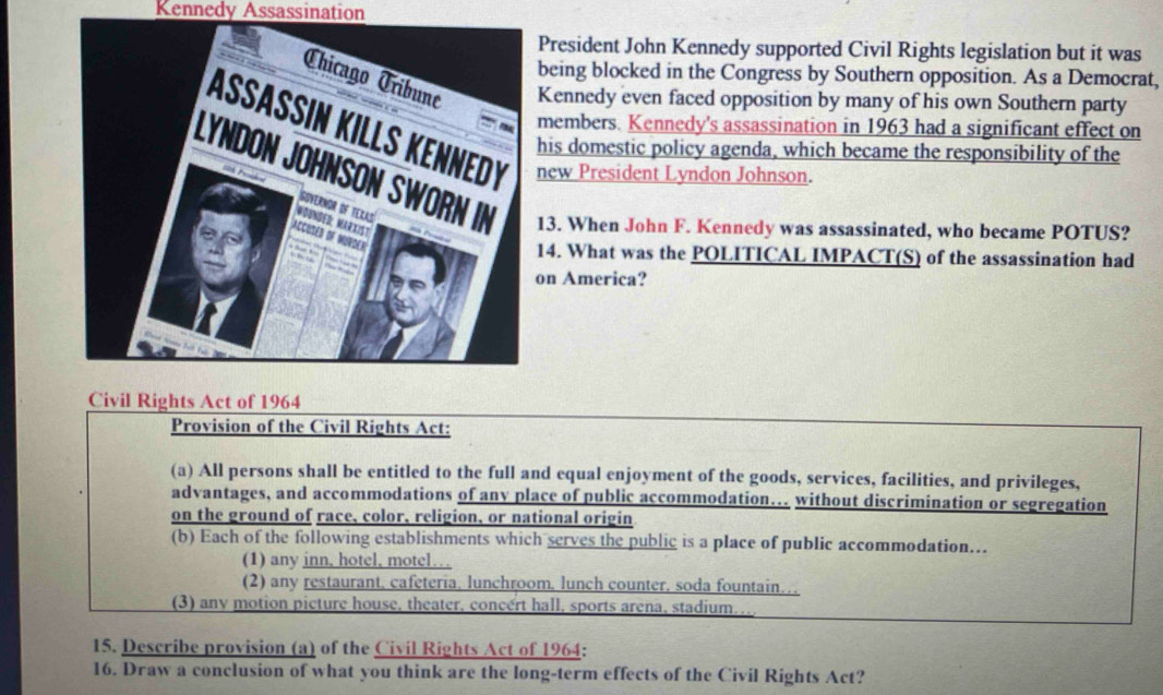 Kennedy Assassination
President John Kennedy supported Civil Rights legislation but it was
eing blocked in the Congress by Southern opposition. As a Democrat,
ennedy even faced opposition by many of his own Southern party
embers. Kennedy's assassination in 1963 had a significant effect on
ew President Lyndon Johnson.
is domestic policy agenda, which became the responsibility of the
3. When John F. Kennedy was assassinated, who became POTUS?
4. What was the POLITICAL IMPACT(S) of the assassination had
n America?
Civil Rights Act of 1964
Provision of the Civil Rights Act:
(a) All persons shall be entitled to the full and equal enjoyment of the goods, services, facilities, and privileges,
advantages, and accommodations of any place of public accommodation… without discrimination or segregation
on the ground of race, color, religion, or national origin
(b) Each of the following establishments which serves the public is a place of public accommodation…
(1) any inn, hotel, motel…
(2) any restaurant, cafeteria, lunchroom, lunch counter, soda fountain…
(3) any motion picture house, theater, concert hall, sports arena, stadium.
15. Describe provision (a) of the Civil Rights Act of 1964 :
16. Draw a conclusion of what you think are the long-term effects of the Civil Rights Act?