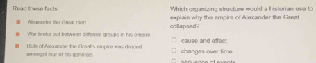 Read these facts. Which organizing structure would a historian use to 
Alexander the Great died collapsed? explain why the empire of Alexander the Great 
War broke out between different groups in his empire. 
Rule of Alexander the Great's empire was divided cause and effect 
amongst four of his generals changes over time