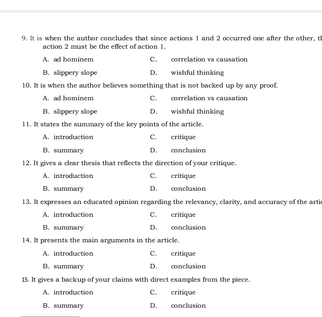 It is when the author concludes that since actions 1 and 2 occurred one after the other, th
action 2 must be the effect of action 1.
A. ad hominem C. correlation vs causation
B. slippery slope D. wishful thinking
10. It is when the author believes something that is not backed up by any proof.
A. ad hominem C. correlation vs causation
B. slippery slope D. wishful thinking
11. It states the summary of the key points of the article.
A. introduction C. critique
B. summary D. conclusion
12. It gives a clear thesis that reflects the direction of your critique.
A. introduction C. critique
B. summary D. conclusion
13. It expresses an educated opinion regarding the relevancy, clarity, and accuracy of the artic
A. introduction C. critique
B. summary D. conclusion
14. It presents the main arguments in the article.
A. introduction C. critique
B. summary D. conclusion
15. It gives a backup of your claims with direct examples from the piece.
A. introduction C. critique
B. summary D. conclusion