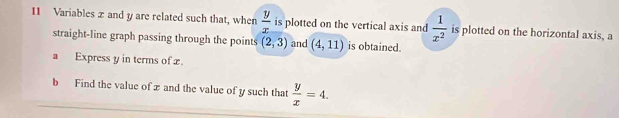 Variables x and y are related such that, when  y/x  is plotted on the vertical axis and  1/x^2  is plotted on the horizontal axis, a 
straight-line graph passing through the points (2,3) and (4,11) is obtained. 
a Express y in terms of x. 
b Find the value of x and the value of y such that  y/x =4.