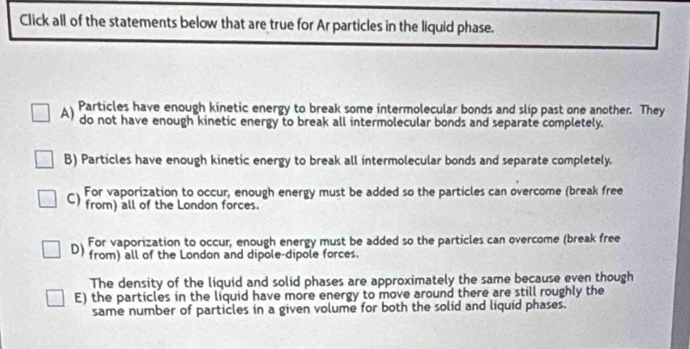 Click all of the statements below that are true for Ar particles in the liquid phase.
Particles have enough kinetic energy to break some intermolecular bonds and slip past one another. They
A) do not have enough kinetic energy to break all intermolecular bonds and separate completely.
B) Particles have enough kinetic energy to break all intermolecular bonds and separate completely.
C) For vaporization to occur, enough energy must be added so the particles can overcome (break free
from) all of the London forces.
D) For vaporization to occur, enough energy must be added so the particles can overcome (break free
from) all of the London and dipole-dipole forces.
The density of the liquid and solid phases are approximately the same because even though
E) the particles in the liquid have more energy to move around there are still roughly the
same number of particles in a given volume for both the solid and liquid phases.