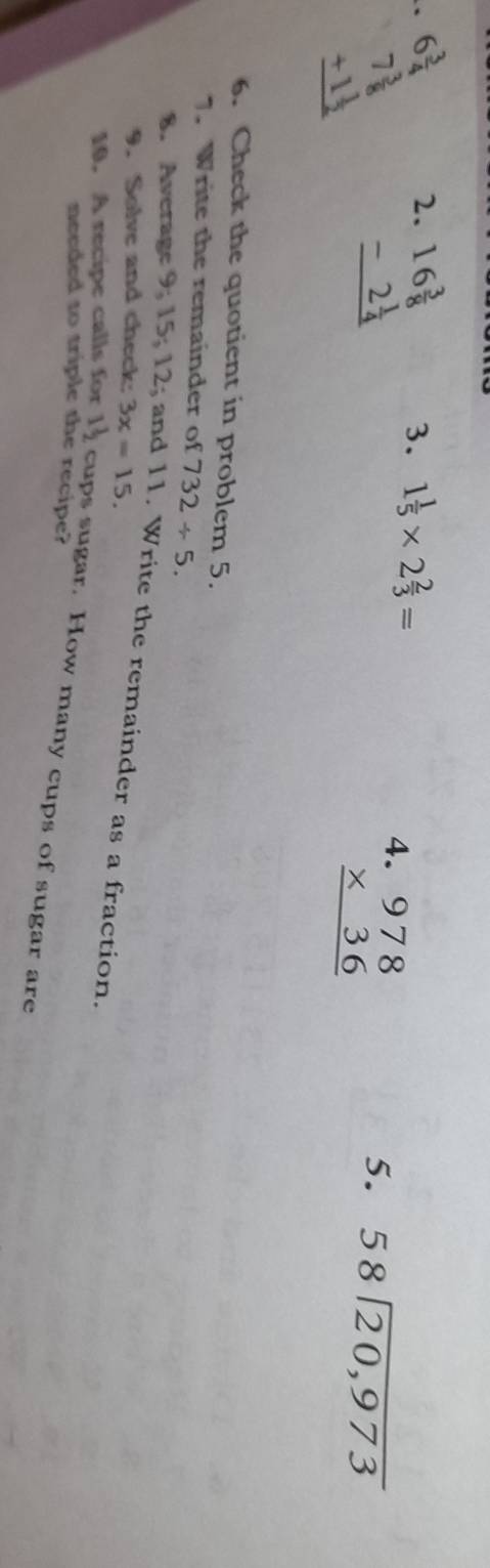 beginarrayr 6 3/4  7 3/8  +1 1/2  hline endarray 2. 3. 1 1/5 * 2 2/3 =
beginarrayr 16 3/8  -2 1/4  hline endarray
4 beginarrayr 978 * 36 hline endarray
5. 58encloselongdiv 20,973
6. Check the quotient in problem 5. 
7. Write the remainder of 732/ 5. 
8. Average 9; 15; 12; and 11. Write the remainder as a fraction. 
9. Solve and check: 3x=15. 
10. A recipe calls for I cups sugar. How many cups of sugar are 
needed to triple the recipe?