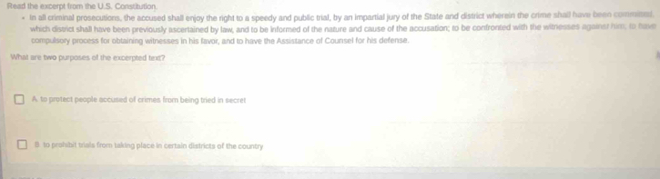 Read the excerpt from the U.S. Constitution
* In all criminal prosecutions, the accused shall enjoy the right to a speedy and public trial, by an impartial jury of the State and district wherein the crime shall have been commited.
which district shall have been previously ascertained by law, and to be informed of the nature and cause of the accusation; to be confronted with the witnesses against him; to have
compulsory process for obtaining witnesses in his favor, and to have the Assistance of Counsel for his defense.
What are two purposes of the excerpted text?
A to protect people accused of crimes from being tried in secret
B. to prohibit trials from taking place in certain districts of the country