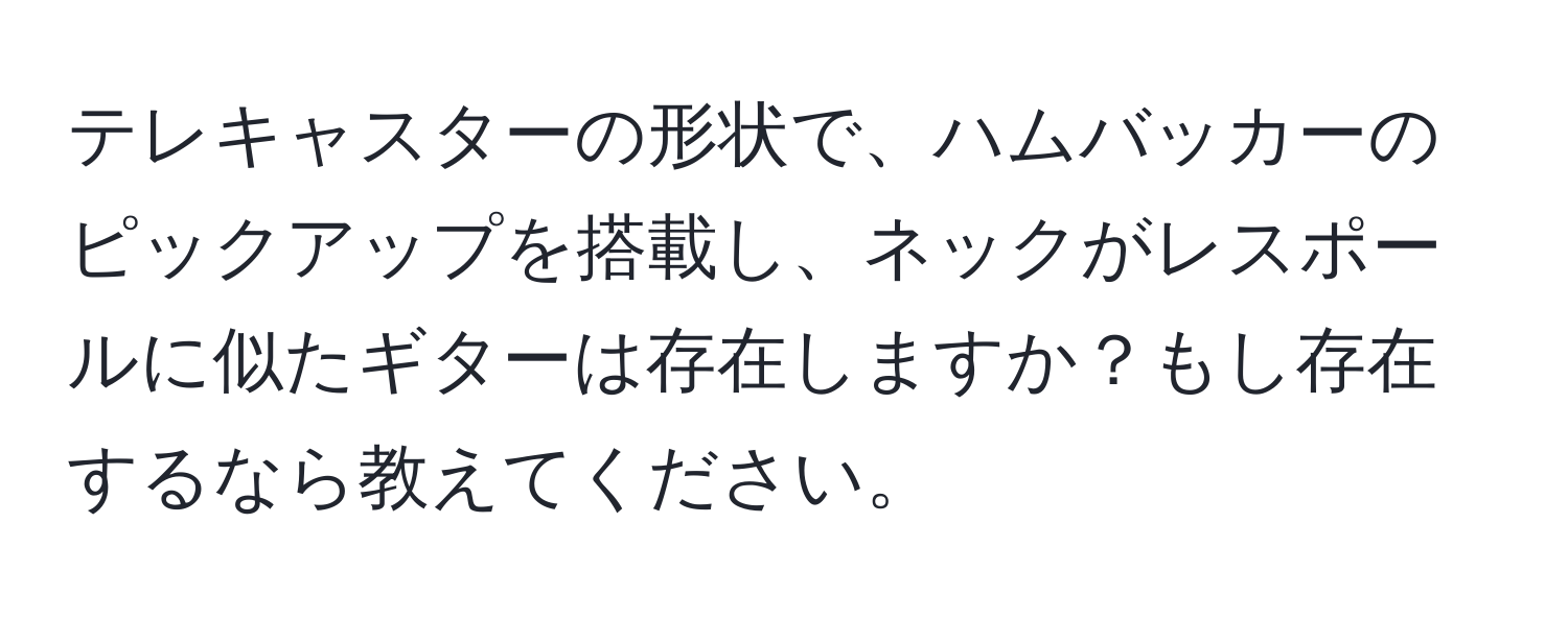 テレキャスターの形状で、ハムバッカーのピックアップを搭載し、ネックがレスポールに似たギターは存在しますか？もし存在するなら教えてください。