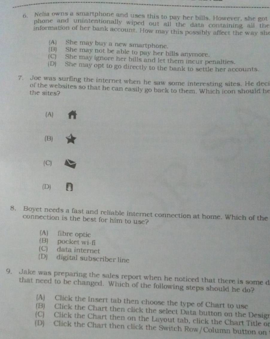 Nelia owns a smartphone and uses this to pay her bills. However, she got
phone and unintentionally wiped out all the data containing all the
information of her bank account. How may this possibly affect the way she
(A) She may buy a new smartphone.
(B) She may not be able to pay her bills anymore.
(C) She may ignore her bills and let them incur penalties.
(D) She may opt to go directly to the bank to settle her accounts.
7. Joe was surfing the internet when he saw some interesting sites. He deci
of the websites so that he can easily go back to them. Which icon should he
the sites?
(A)
(B)
(C)
(D) n
8. Boyet needs a fast and reliable internet connection at home. Which of the
connection is the best for him to use?
(A) fibre optic
(B) pocket wi-fi
(C) data internet
(D) digital subscriber line
9. Jake was preparing the sales report when he noticed that there is some d
that need to be changed. Which of the following steps should he do?
(A) Click the Insert tab then choose the type of Chart to use
(B) Click the Chart then click the select Data button on the Design
(C) Click the Chart then on the Layout tab, click the Chart Title or
(D) Click the Chart then click the Switch Row/Column button on