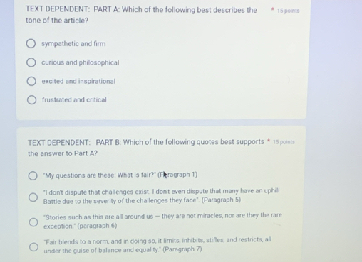 TEXT DEPENDENT: PART A: Which of the following best describes the 15 points
tone of the article?
sympathetic and firm
curious and philosophical
excited and inspirational
frustrated and critical
TEXT DEPENDENT: PART B: Which of the following quotes best supports * 15 points
the answer to Part A?
"My questions are these: What is fair?" (Fhragraph 1)
"I don't dispute that challenges exist. I don't even dispute that many have an uphill
Battle due to the severity of the challenges they face". (Paragraph 5)
"Stories such as this are all around us — they are not miracles, nor are they the rare
exception." (paragraph 6)
"Fair blends to a norm, and in doing so, it limits, inhibits, stifles, and restricts, all
under the guise of balance and equality." (Paragraph 7)