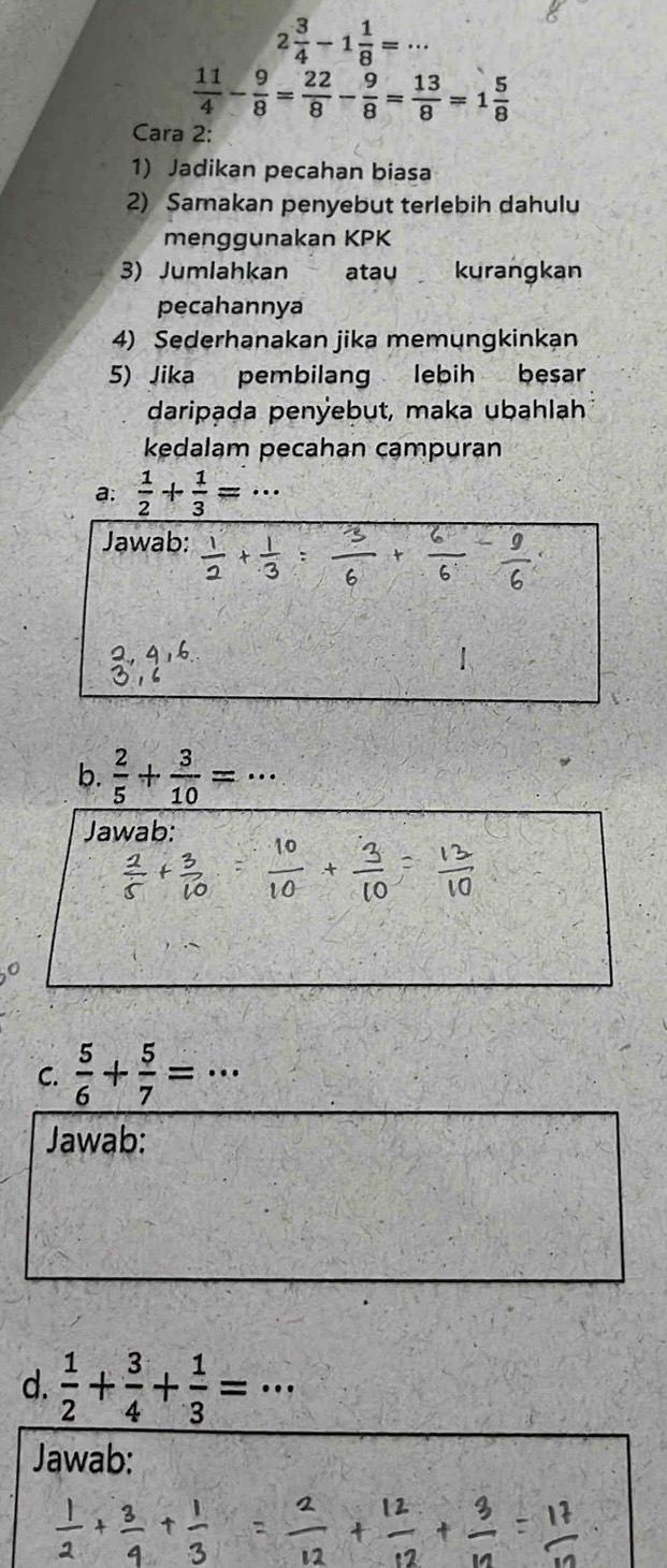 2 3/4 -1 1/8 =·s
 11/4 - 9/8 = 22/8 - 9/8 = 13/8 =1 5/8 
Cara 2: 
1) Jadikan pecahan biasa 
2) Samakan penyebut terlebih dahulu 
menggunakan KPK 
3) Jumlahkan atau kurangkan 
pecahannya 
4) Sederhanakan jika memungkinkạn 
5) Jika pembilang lebih besar 
daripạda penÿebut, maka ubahlah 
kedalam pecahan campuran 
a:  1/2 + 1/3 =. 
Jawab: 
b.  2/5 + 3/10 =·s
Jawab: 
C.  5/6 + 5/7 =·s
Jawab: 
d.  1/2 + 3/4 + 1/3 =·s
Jawab: