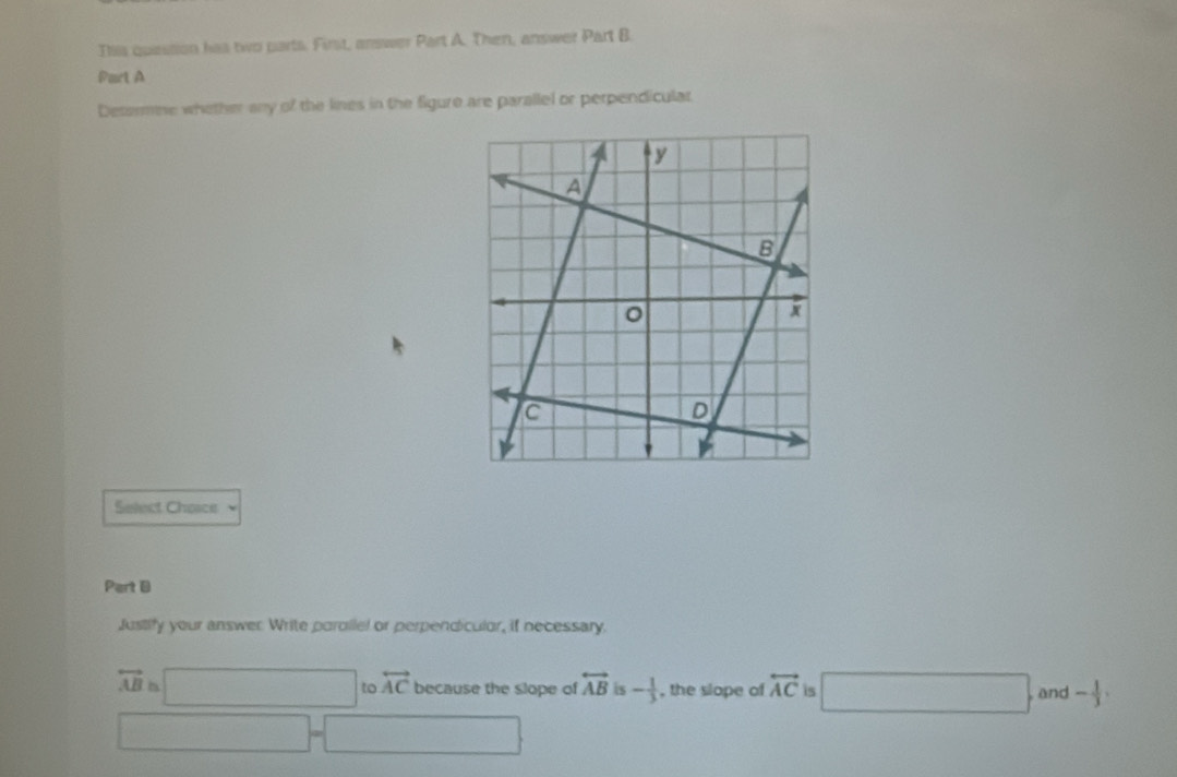 Thiis question has two parts. First, answer Part A. Then, answer Part B.
Part A
Determine whether any of the lines in the figure are parallel or perpendicular.
Select Cheace 
Part B
Justify your answer Write parallel or perpendiculor, if necessary.
overleftrightarrow AB=□ to overleftrightarrow AC because the slope of overleftrightarrow AB is - 1/3  , the slope of overleftrightarrow AC is □ and - 1/3 ,
□ -□