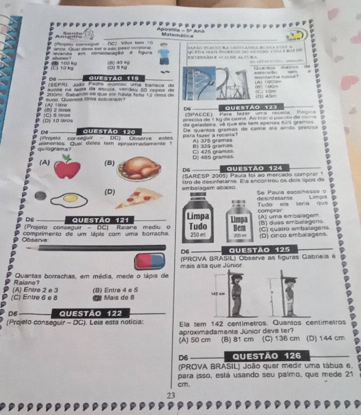 Apostila - 5º Ano Matemática
Amieria Santo
(Projelo conseguir - OC) Vitor tem 10
anos. Qua deve ser o seu peso curporal Mpão Ilacoura lecotasla duvla cos a
ou kóa séus mceo do se nido com t 1o t de
abasa ? evanda em consideração a figura ENTENSÃO E +3 56 DE ALTVRA
2 100 kg (B) 40 kg
(C)10 kg (D)5 kg                         
mtermo Quantes mair
m 0
Ds Questão 119
(SEPR) João Pedro moniou uma barraca da (A) 1000m montanha russa?
sucos na festa da escola, vendeu 60 copos da
200mi. Sabendo s6 que els havia feito 12 lítros de (C) 10m (B) 100m
suco Quantos litros sobraram? (D) 45m
(A) 1ltro
(B) 2 Iltros Questão 123
D6
(C) 5 litros (SPAECE) Para fazer ums receita. Regina
(D) 10 litros precisa de 1 kg de came. Ao frar o pacota de casma
da geladeira, vê que ele tem apenas 625 gramas
D6 Questão 120 De quantos gramás de carne ela sínds precisa D
(Prójeto conseguir- DC) Observe estes para fazer a receita?
alimentos. Oua deles (em aproximadamente 1 A) 375 grames
quilograma? B) 325 gramas
C) 425 gramas
(A) (B) D) 485 gramas
D6 Questão 124
(SARESP 2005) Paula foi ao mercado comprar 1
litro de desinfetante. Ela encontrou os doís tipos de
(D) embalagem abaixo
Se Paula escolhesse o
desinfetante Limpa
Tudo ela tería que
comprar
D6 QueStão 121 Limpa Limpa (A) uma embalagem
(Projeto conseguir -  DC) Raiane mediu o Tudo Bem (B) duas embalagens
comprimento de um lápis com uma borracha. 250 ml (C) quatro embalagens
Observe 200 mi (D) cinco embalagens
D6 Questão 125
(PROVA BRASIL) Observe as figuras Gabrieia é
mais alta que Júnior
Quantas borrachas, em média, mede o lápis de
Raiane?
(A) Entre 2 e 3 (B) Entre 4 e 5
(C) Entre 6 e 8 Mais de 8 142 cm
D6 Questão 122
(Projeto conseguir - DC). Leia esta noticia: Ela tem 142 centímetros. Quantos centímetros
aproximadamente Júnior deve ter?
(A) 50 cm (B) 81 cm (C) 136 cm (D) 144 cm
D6 QUeStão 126
(PROVA BRASIL) João quer medir uma tábua e,
para isso, está usando seu palmo, que mede 21
cm.
23