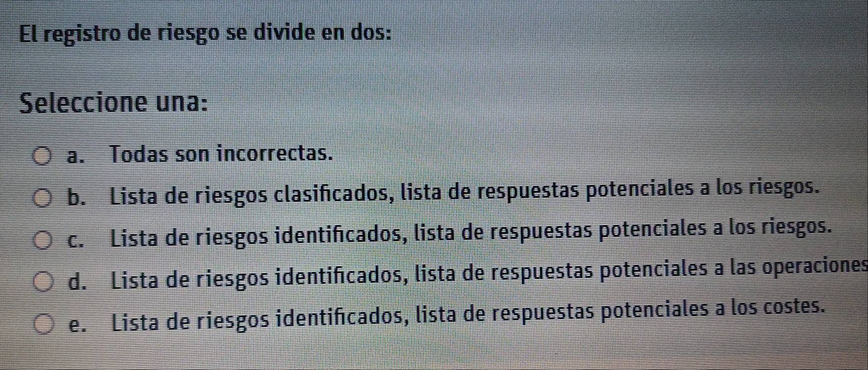 El registro de riesgo se divide en dos:
Seleccione una:
a. Todas son incorrectas.
b. Lista de riesgos clasifcados, lista de respuestas potenciales a los riesgos.
c. Lista de riesgos identificados, lista de respuestas potenciales a los riesgos.
d. Lista de riesgos identifcados, lista de respuestas potenciales a las operaciones
e. Lista de riesgos identificados, lista de respuestas potenciales a los costes.