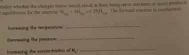 redict whether the changes below would result in there being more reactants or more products 
equilibrium for the reaction N_ax+3H_ayleftharpoons 2NH_ay The forward reaction is exothermic 
Increasing the temperature: 
_ 
Decreasing the pressure: 
_ 
Increasing the concentration of N_a : _