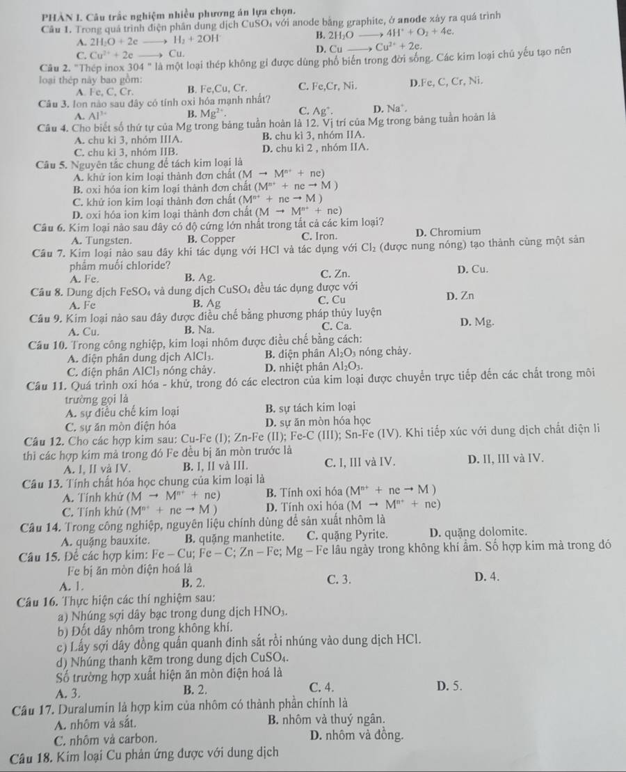 PHÀN I. Câu trấc nghiệm nhiều phương án lựa chọn.
Câu 1. Trong quá trình điện phân dung dịch CuŠO₄ với anode bằng graphite, ở anođe xảy ra quá trình
B.
A. 2H_2O+2eto H_2+2OH 2H_2O _  4H^++O_2+4e.
C. Cu^(2+)+2eto Cu. D. Cu Cu^(2+)+2e.
Câu 2. "Thép inox 304°1a là một loại thép không gỉ được dùng phố biến trong đời sống. Các kim loại chủ yếu tạo nên
loại thép này bao gồm: D Fe,C,Cr,Ni.
A. Fe,C,Cr. B. Fe,Cu,Cr C. Fe,Cr Ni
Câu 3. lon não sau đây có tính oxì hóa mạnh nhất?
A. AI^(3+) B. Mg^(2+). C. Ag^+. D. Na^+.
Câu 4. Cho biết số thứ tự của Mg trong bảng tuần hoàn là 12, Vị trí của Mg trong bảng tuần hoàn là
A. chu kì 3, nhóm IIIA. B. chu kì 3, nhóm IIA.
C. chu kì 3, nhóm IIB. D. chu kì 2 , nhóm IIA.
Câu 5. Nguyên tắc chung để tách kim loại là
A. khử ion kim loại thành đơn chất (Mto M^(n+)+ne)
B. oxi hóa ion kim loại thành đơn chất (M^(n+)+neto M)
C. khử ion kim loại thành đơn chất (M^(n+)+neto M)
D. oxi hóa ion kim loại thành đơn chất (Mto M^(n+)+ne)
Cầu 6. Kim loại nào sau dây có độ cứng lớn nhất trong tắt cả các kim loại?
A. Tungsten. B. Copper C. Iron. D. Chromium
Cầu 7. Kim loại nào sau dây khi tác dụng với HCl và tác dụng với Cl_2 (được nung nóng) tạo thành cùng một sản
phẩm muối chloride?
A. Fe. B. Ag. C. Zn. D. Cu.
Câu 8. Dung dịch FeSO₄ và dung dịch CuSO 4 đều tác dụng được với
A. Fe B. Ag C. Cu D. Zn
Câu 9. Kim loại nào sau đây được điều chế bằng phương pháp thủy luyện D. Mg.
A. Cu. B. Na. C. Ca.
Cầu 10. Trong công nghiệp, kim loại nhôm được điều chế bằng cách:
A. diện phân dung dịch AlCl₃. B. diện phân Al_2O_3 nóng chảy.
C. điện phân AlCl₃ nóng chảy. D. nhiệt phân Al_2O_3.
Câu 11. Quá trình oxi hóa - khử, trong đó các electron của kim loại được chuyển trực tiếp đến các chất trong môi
trường gọi là
A. sự điều chế kim loại B. sự tách kim loại
C. sự ăn mòn điện hóa D. sự ăn mòn hóa học
Câu 12. Cho các hợp kim sau: Cu-Fe (I); Zn-Fe (II); Fe-C (III); Sn-Fe (IV). Khi tiếp xúc với dung dịch chất diện li
thi các hợp kim mà trong đó Fe đều bị ăn mòn trước là
A. I, II và IV. B. I, II và III. C. I, III và IV. D. II, III và IV.
Câu 13. Tính chất hóa học chung của kim loại là
A. Tính khử (Mto M^(n+)+ne) B. Tính oxi hóa (M^(n+)+neto M)
C. Tính khử (M^(n+)+neto M) D. Tính oxi hóa (Mto M^(n+)+ne)
Câu 14. Trong công nghiệp, nguyên liệu chính dùng để sản xuất nhôm là
A. quặng bauxite. B. quặng manhetite. C. quặng Pyrite. D. quặng dolomite.
Câu 15. Để các hợp kim: Fe-Cu;Fe-C;Zn-Fe;M lg - Fe lâu ngày trong không khí ẩm. Số hợp kim mà trong đó
Fe bị ăn mòn điện hoá là
A. 1. C. 3. D. 4.
B. 2.
Câu 16. Thực hiện các thí nghiệm sau:
a) Nhúng sợi dây bạc trong dung dịch HNO_3.
b) Đốt dây nhôm trong không khí.
c) Lấy sợi dây đồng quấn quanh dinh sắt rồi nhúng vào dung dịch HCl.
d) Nhúng thanh kẽm trong dung dịch CuS O_4
Số trường hợp xuất hiện ăn mòn điện hoá là
A. 3. B. 2. C. 4.
D. 5.
Câu 17. Duralumin là hợp kim của nhôm có thành phần chính là
A. nhôm và sắt. B. nhôm và thuý ngân.
C. nhôm và carbon. D. nhôm và đồng.
Câu 18. Kim loại Cu phản ứng được với dung dịch