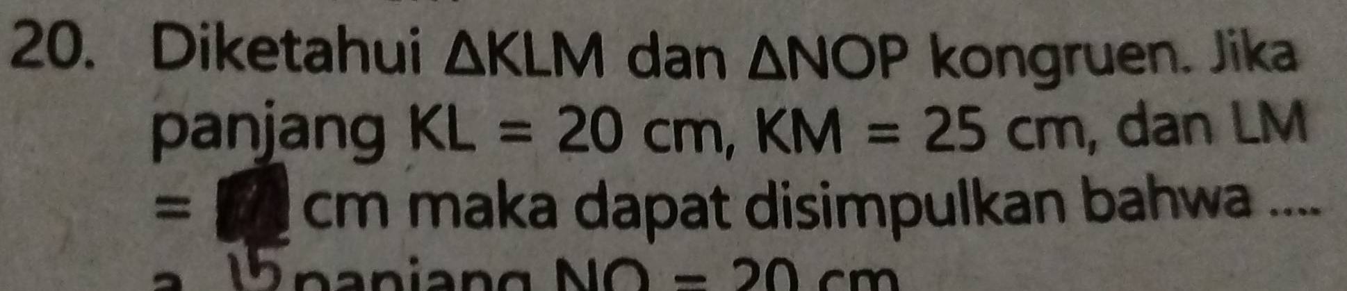 Diketahui △ KLM dan △ NOP kongruen. Jika 
panjang KL=20cm, KM=25cm , dan LM
=11cm maka dapat disimpulkan bahwa ....
NO=20cm