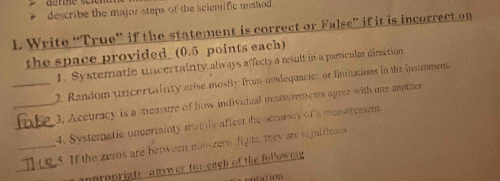 describe the major steps of the scientific method. 
1. Write “True” if the statement is correct or False” if it is incorrect on 
the space provided (0.5 points each) 
1. Systematic uncertainty always affects a result in a particular direction 
_2. Random uncertainty arise mostly from-madequacies or limutations in the instrument 
_3. Accuracy is a measure of how individual measurements agree with one another 
_4. Systematic uncertainty maily affect the accutracy of a meastrement. 
_5. If the zeros are between not-zero digits, they are signiticam 
_anpropriate, answer for each of the following