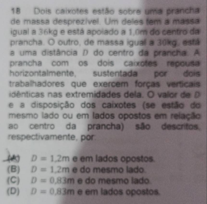 Dois caixotes estão sobre uma prancha
de massa desprezível. Um deles tem a massa
igual a 36kg e está apolado a 1,0m do centro da
prancha. O outro, de massa iguall a 30kg, está
a uma distância D do centro da prancha. A
prancha com os dois caixotes repousa
horizontalmente, sustentada por dois
trabalhadores que exercem forças verticais
idênticas nas extremidades dela. O valor de D
e a disposição dos caixotes (se estão do
mesmo lado ou em lados opostos em relação
ao centro da prancha) são descritos
respectivamente, por:
D=1,2m e em lados opostos.
(B) D=1,2m e do mesmo lado.
(C) D=0.83m e do mesmo lado.
(D) D=0.83m e em lados opostos.