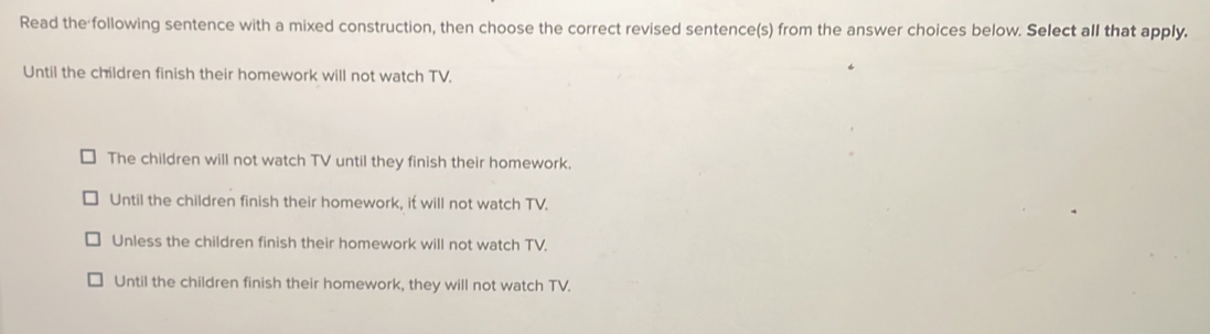 Read the following sentence with a mixed construction, then choose the correct revised sentence(s) from the answer choices below. Select all that apply.
Until the children finish their homework will not watch TV.
The children will not watch TV until they finish their homework.
Until the children finish their homework, it will not watch TV.
Unless the children finish their homework will not watch TV.
Until the children finish their homework, they will not watch TV.