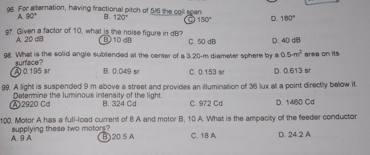 For alternation, having fractional pitch of 5/6 the coil span
A. 90° B. 120° D. 180°
150°
97. Given a factor of 10, what is the noise figure in dB?
A. 20 dB B) 10 dB C. 50 dB D. 40 dB
98. What is the solid angle subtended at the center of a 3.20-m diameter sphere by a 0.5-m^2 area on its
surface?
A 0.195 sr B. 0.049 sr C. 0.153 sr D. 0.613 sr
99. A light is suspended 9 m above a street and provides an illumination of 36 lux at a point directly below it.
Determine the luminous intensity of the light.
A2920 Cd B. 324 Cd C. 972 Cd D. 1460 Cd
100. Motor A has a full-load current of 8 A and motor B, 10 A. What is the ampacity of the feeder conductor
supplying these two motors?
A. 9 A B) 20.5 A C. 18 A D. 24.2 A