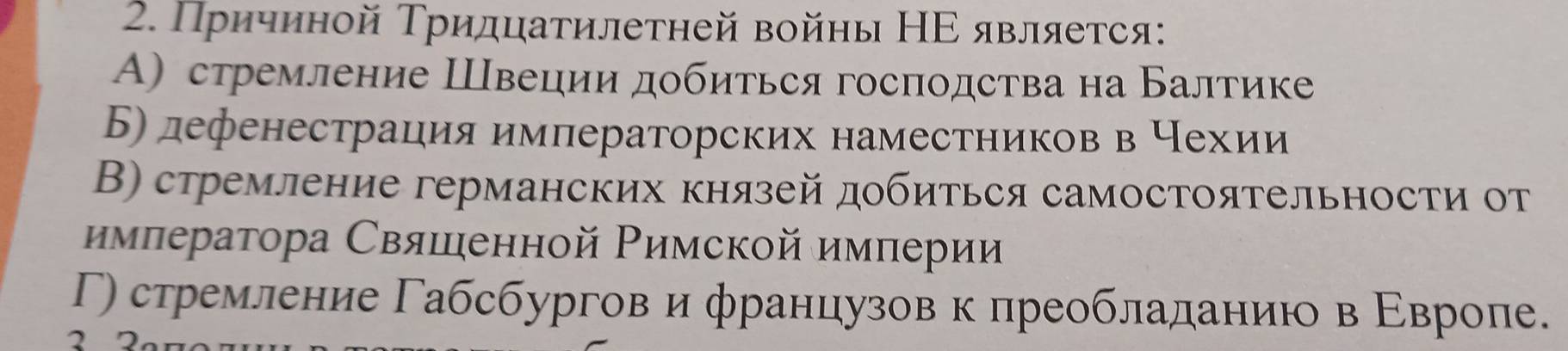 Причиной Тридцатилетней войны НΕ является:
Α) стремление Швеции добиться господства на Балтике
Б) дефенестрация императорских наместников в Нехии
В) стремление германских князей добиться самостоятельности от
нмπератора Свяшенной Ρимской имπерии
Γ) стремление Γабсбургов и французов к лреобладаниюо в Εвропе.
2