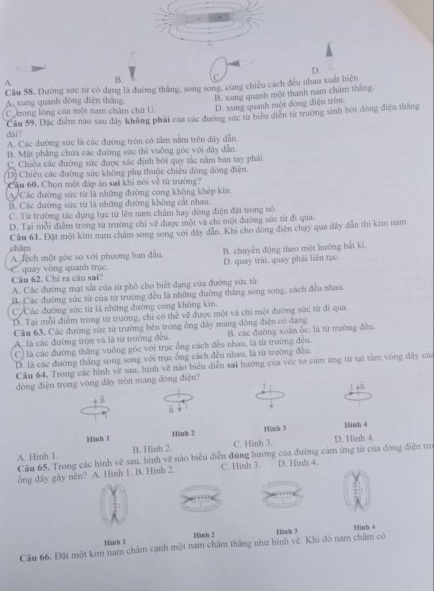 D.
A.
B.
Câu 58. Đường sức từ có dạng là đường thắng, song song, cùng chiều cách đều nhau xuất hiện
C. trong lòng của một nam châm chữ U. B. xung quạnh một thanh nam chăm thăng.
A xung quanh dòng điện thắng.
D. xung quanh một dòng điện tròn.
Câu 59. Đặc điểm nào sau dây không phải của các đường sức từ biêu diễn từ trường sinh bởi dòng điện thắng
dài?
A. Các đường sức là các đường tròn có tâm nằm trên dây dẫn.
B. Mặt phẳng chứa các đường sức thì vuông góc với dây dẫn.
C. Chiều các đường sức được xác định bởi quy tắc năm bản tay phải.
D) Chiều các đường sức không phụ thuộc chiều dòng đòng điện:
Cầu 60. Chọn một đáp án sai khi nói về từ trường?
A/Các đường sức từ là những đường cong không khép kín
B. Các đường sức từ là những đường không cắt nhau.
C. Từ trường tác dụng lực từ lên nam châm hay dòng điện đặt trong nó.
D. Tại mỗi điểm trong từ trường chỉ vẽ được một và chi một đường sức từ đi qua.
Câu 61. Đặt một kim nam châm song song với dây dẫn. Khi cho dồng điện chạy qua dây dẫn thì kim nam
châm
A. lệch một góc so với phương ban đầu. B. chuyển động theo một hướng bắt kì.
C. quay vòng quanh trục. D. quay trải, quay phái liên tục.
Câu 62. Chi ra câu sai?
A. Các đường mạt sắt của từ phổ cho biết dạng của đường sức từ.
B. Các đường sức từ của từ trường đều là những đường thắng song song, cách đều nhau.
C.Các đường sức từ là những đường cong không kín.
D. Tại mỗi điểm trong từ trường, chỉ có thể về được một và chỉ một đường sức từ đi qua.
Câu 63. Các đường sức từ trường bên trong ống dây mang dòng điện có dạng
A. là các đường tròn và là từ trường đều, B. các đường xoắn ốc, là từ trường đều
C) là các đường thăng vuông góc với trục ỗng cách đều nhau, là từ trường đều.
D. là các đường thăng song song với trục ổng cách đều nhau, là từ trường đều.
Câu 64. Trong các hình vẽ sau, hình vẽ nào biểu diễn sai hướng của véc tơ cảm ứng từ tại tâm vòng dây của
dòng điện trong vòng đây tròn mang dòng điện?
1
14overline B
vector B
B
Hình 1 Hình 2 Hinh 3
Hinh 4
A. Hinh 1. B. Hinh 2. C. Hinh 3. D. Hinh 4.
Câu 65. Trong các hình vẽ sau, hình vẽ nào biểu diễn đứng hướng của đường cảm ứng từ của dòng điện tro
ổng dãy gây nên? A. Hình 1. B. Hình 2. C. Hinh 3. D. Hinh 4.
Hình 1 Hinh 2 Hinh 3 Hinh 4
Câu 66. Đặt một kim nam châm cạnh một nam châm thắng như hình vẽ. Khi đó nam châm có