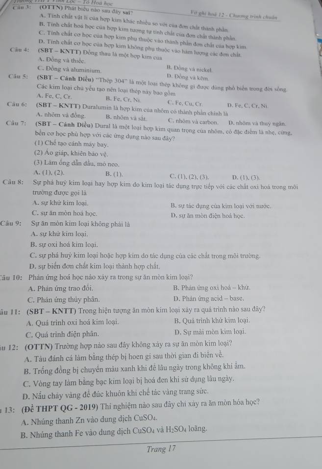 Cầu 3: (OTTN) Phát biêu nào sau đây sai? Vớ ghi hoá 12 - Chương trình chuẩn
A. Tính chất vật li của hợp kim khác nhiều so với của đơn chất thành phần
B. Tính chất hoá học của hợp kim tương tự tinh chất của đơn chất thành phần
C. Tinh chất cơ học của hợp kim phụ thuộc vào thành phần đơn chất của hợp kim
D. Tính chất cơ học của hợp kim không phụ thuộc vào hàm lượng các đơn chất
Câu 4:  (SBT - KNTT) Đồng thau là một hợp kim của
A. Đồng và thiếc. B. Dồng và nickel
C. Đồng và aluminium D. Đồng và kêm.
Câu 5: (SBT - Cánh Diều) ''Thép 304'' là một loại thép không gi được dùng phổ biển trong đời sống
Các kim loại chủ yểu tạo nên loại thép này bao gồm
A. Fe, C, Cr. B. Fe, Cr. Ni C. Fe, Cu, Cr. D. Fe, C, Cr, Ni
Câu 6: (SBT - KNTT) Duralumin là hợp kim của nhôm có thành phần chính là
A. nhõm và đồng. B. nhôm và sắt C. nhôm và carbon. D. nhõm và thuỷ ngân
Câu 7:  (SBT - Cánh Diều) Dural là một loại hợp kim quan trọng của nhôm, có đặc điểm là nhẹ, cứng,
bền cơ học phù hợp với các ứng dụng nào sau đây?
(1) Chể tạo cảnh máy bay.
(2) Áo giáp, khiên bảo vệ.
(3) Làm ống dẫn đầu, mó neo.
A. (1), (2). B. (1). C. (1), (2), (3). D. (1), (3).
Câu 8: Sự phả huỳ kim loại hay hợp kim do kim loại tác dụng trực tiếp với các chất oxi hoá trong môi
trường được gọi là
A. sự khứ kim loại. B. sự tác dụng của kim loại với nước.
C. sự ăn mòn hoá học. D. sự ăn mòn điện hoá học.
Câu 9: Sự ăn mòn kim loại không phải là
A. sự khử kim loại.
B. sự oxi hoá kim loai.
C. sự phá huỷ kim loại hoặc hợp kim do tác dụng của các chất trong môi trường.
D. sự biển đơn chất kim loại thành hợp chất.
Câu 10: Phân ứng hoá học nào xày ra trong sự ăn mòn kim loại?
A. Phản ứng trao đổi. B. Phản ứng oxi hoả - khử.
C. Phản ứng thủy phân. D. Phản ứng acid - base.
ầu 11: (SBT - KNTT) Trong hiện tượng ăn mòn kim loại xảy ra quá trình nào sau đây?
A. Quá trình oxi hoá kim loại. B. Quá trình khử kim loại.
C. Quá trình điện phân. D. Sự mài mòn kim loại.
ă 12: (OTTN) Trường hợp nào sau đây không xây ra sự ăn mòn kim loại?
A. Tàu đánh cá làm bằng thép bị hoen gi sau thời gian đi biển về.
B. Trống đồng bị chuyển màu xanh khi đề lâu ngày trong không khí ẩm.
C. Vòng tay làm bằng bạc kim loại bị hoá đen khi sử dụng lâu ngày.
D. Nấu chảy vàng để đúc khuôn khi chể tác vàng trang sức.
n 13: (Đề THPT QG - 2019) Thí nghiệm nào sau đây chi xảy ra ăn mòn hóa học?
A. Nhúng thanh Zn vào dung dịch CuS O_2
B. Nhúng thanh Fe vào dung dịch CuSO_4 và H_2SO_4 loàng.
Trang 17