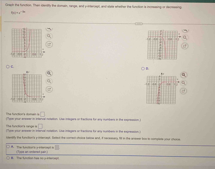 Graph the function. Then identify the domain, range, and y-intercept, and state whether the function is increasing or decreasing.
f(x)=e^(-9x)

C.
D.
Q
Q
The function's domain is □. 
(Type your answer in interval notation. Use integers or fractions for any numbers in the expression.)
The function's range is □. 
(Type your answer in interval notation. Use integers or fractions for any numbers in the expression.)
Identify the function's y-intercept. Select the correct choice below and, if necessary, fill in the answer box to complete your choice.
A. The function's y-intercept is □
(Type an ordered pair.)
B. The function has no y-intercept.