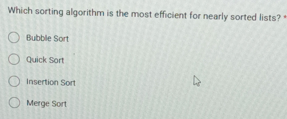 Which sorting algorithm is the most efficient for nearly sorted lists? *
Bubble Sort
Quick Sort
Insertion Sort
Merge Sort