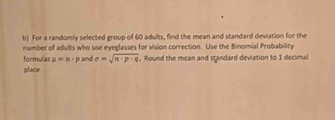 For a randomly selected group of 60 adults, find the mean and standard deviation for the 
number of adults who use eyeglasses for vision correction. Use the Binomial Probability 
formulas mu =n· p and sigma =sqrt(n· p· q). Round the mean and standard deviation to 1 decimal 
place