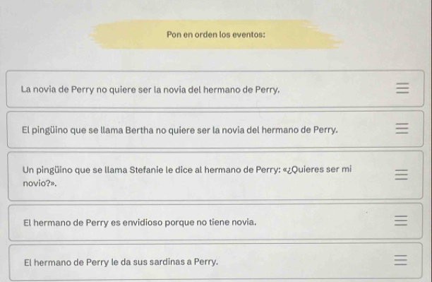 Pon en orden los eventos:
La novia de Perry no quiere ser la novia del hermano de Perry.
El pingüino que se llama Bertha no quiere ser la novia del hermano de Perry. 
Un pingüino que se llama Stefanie le dice al hermano de Perry: «¿Quieres ser mi 
novio?».
El hermano de Perry es envidioso porque no tiene novia.
El hermano de Perry le da sus sardinas a Perry.