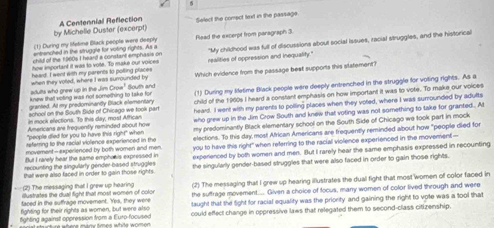 A Centennial Reflection
by Michelle Duster (excerpt) Select the correct text in the passage.
(1) During my lifetime Black people were deeply Read the excerpt from paragraph 3.
child of the 1960s I heard a constant emphasis on "My childhood was full of discussions about social Issues, racial struggles, and the historical
entrenched in the struggle for voting rights. As a
how important it was to vote. To make our voices
heard. I went with my parents to polling places realities of oppression and inequality."
when they voted, where I was surrounded by Which evidence from the passage best supports this statement?
adults who grew up in the Jim row^1 South and
granted. At my predominantly Black elementary (1) During my lifetime Black people were deeply entrenched in the struggle for voting rights. As a
knew that voting was not something to take for
school on the South Side of Chicago we took part child of the 1960s I heard a constant emphasis on how important it was to vote. To make our voices
in mock elections. To this day, most African heard. I went with my parents to polling places when they voted, where I was surrounded by adults
Americans are frequently reminded about how who grew up in the Jim Crow South and knew that voting was not something to take for granted... At
"people died for you to have this right" when my predominantly Black elementary school on the South Side of Chicago we took part in mock
referring to the racial violence experienced in the elections. To this day, most African Americans are frequently reminded about how "people died for
But I rarely hear the same emphasis expressed in you to have this right" when referring to the racial violence experienced in the movement—
movement-experienced by both women and men.
recounting the singularly gender-based struggles experienced by both women and men. But I rarely hear the same emphasis expressed in recounting
that were also faced in order to gain those rights. the singularly gender-based struggles that were also faced in order to gain those rights.
illustrates the dual fight that most women of color (2) The messaging that I grew up hearing illustrates the dual fight that most women of color faced in
(2) The messaging that I grew up hearing
faced in the suffrage movement. Yes, they were the suffrage movement.... Given a choice of focus, many women of color lived through and were
fighting for their rights as women, but were also taught that the fight for racial equality was the priority and gaining the right to vote was a tool that
fighting against oppression from a Euro-focused could effect change in oppressive laws that relegated them to second-class citizenship.
r   tur e  wh ere many times white women