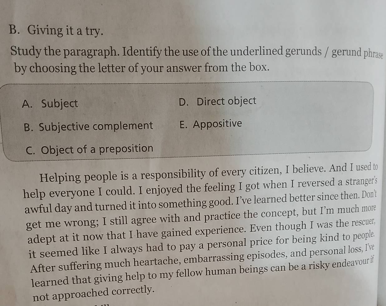 Giving it a try.
Study the paragraph. Identify the use of the underlined gerunds / gerund phrase
by choosing the letter of your answer from the box.
A. Subject D. Direct object
B. Subjective complement E. Appositive
C. Object of a preposition
Helping people is a responsibility of every citizen, I believe. And I used to
help everyone I could. I enjoyed the feeling I got when I reversed a stranger's
awful day and turned it into something good. I’ve learned better since then. Don't
get me wrong; I still agree with and practice the concept, but I’m much more
adept at it now that I have gained experience. Even though I was the rescuer,
it seemed like I always had to pay a personal price for being kind to people.
After suffering much heartache, embarrassing episodes, and personal loss, I've
learned that giving help to my fellow human beings can be a risky endeavour if
not approached correctly.