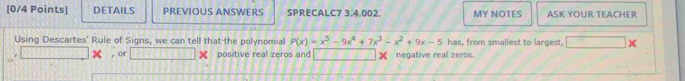 DETAILS PREVIOUS ANSWERS SPRECALC7 3:4.002. MY NOTES ASK YOUR TEACHER 
Using Descartes' Rule of Signs, we can tell that the polynomial P(x)=x^5-9x^4+7x^3-x^2+9x-5 has, from smallest to largest, × 
, or positive real zeros and negative real zeros.