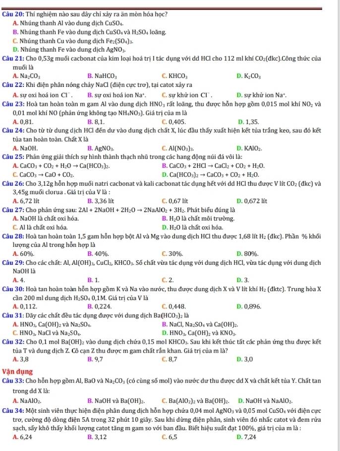 Thí nghiệm nào sau đây chỉ xảy ra ãn mòn hóa học?
A. Nhúng thanh Al vào dung dịch CuSO_4.
B. Nhúng thanh Fe vào dung dịch CuSO_4 và H_2SO 4 loãng.
C. Nhúng thanh Cu vào dung dịch Fe_2(SO_4)_3.
D. Nhúng thanh Fe vào dung dịch AgNO_3.
Câu 21: Cho 0,53g muối cacbonat của kim loại hoá trị I tác dụng với dd HCl cho 112 ml khí CO₂(đkc).Công thức của
muối là
A. Na_2CO_3 B. NaHCO_3 C. KHCO_3 D. K_2CO_3
Câu 22: Khi điện phân nóng chảy NaCl (điện cực trơ), tại catot xảy ra
A. sự oxi hoá ion Cl^-. B. sự oxi hoá ion Na^+. C. sự khử ion CI^-, D. sự khử ion Na^+.
Câu 23: Hoà tan hoàn toàn m gam Al vào dung dịch HNO_3 rất loãng, thu được hỗn hợp gồm 0,015 mol khí NO_2 và
0,01 mol khí NO (phản ứng không tạo NH_4NO_3). Giá trị của m là
A. 0,81. B. 8,1. C. 0,405. D. 1,35.
Câu 24: Cho từ từ dung dịch HCl đến dư vào dung dịch chất X, lúc đầu thấy xuất hiện kết tủa trầng keo, sau đó kết
tủa tan hoàn toàn. Chất X là
A. NaOH. B. AgNO_3. C. Al(NO_3)_3. D. KAlO_2.
Câu 25: Phản ứng giải thích sự hình thành thạch nhũ trong các hang động núi đá vôi là:
A. CaCO_3+CO_2+H_2Oto Ca(HCO_3)_2 B. CaCO_3+2HClto CaCl_2+CO_2+H_2O.
C. CaCO_3to CaO+CO_2. D. Ca(HCO_3)_2to CaCO_3+CO_2+H_2O.
Câu 26: Cho 3,12g hỗn hợp muối natri cacbonat và kali cacbonat tác dụng hết với dd HCl thu được V lít CO_2 (d :c ) và
3,45g muối clorua . Giá trị của V là :
A. 6,72 lít B. 3,36 lít C. 0,67 lít D. 0,672 lít
Câu 27: Cho phản ứng sau: 2Al+2NaOH+2H_2Oto 2NaAlO_2+3H_2. Phát biểu đúng là
A. NaOH là chất oxi hóa. B. H_2O là chất môi trường.
C. Al là chất oxi hóa. D. H_2O là chất oxi hóa.
Câu 28: Hoà tan hoàn toàn 1,5 gam hỗn hợp bột Al và Mg vào dung dịch HCl thu được 1,68 lít H_2 (đkc). Phần % khối
lượng của Al trong hỗn hợp là
A. 60%. B. 40%. C. 30%. D. 80%.
Câu 29: Cho các chất: Al, Al(OH)_3,CuCl_2,KHCO_3. Số chất vừa tác dụng với dung dịch HCl, vừa tác dụng với dung dịch
NaOH là
A. 4. B. 1. C. 2. D. 3.
Câu 30: Hoà tan hoàn toàn hỗn hợp gồm K và Na vào nước, thu được dung dịch X và V lít khí H₂ (đktc). Trung hòa X
cần 200 ml dung dịch H_2SO 4 0,1M. Giá trị của V là
A. 0,112. B. 0,224. C. 0,448. D. 0,896.
Câu 31: Dãy các chất đều tác dụng được với dung dịch Ba(HCO_3) 2 là
Ca(OH)_2.
A. HNO_3,Ca(OH) 2 và Na_2SO_4. B. NaCl Na_2SO và 2 và KNO_3.
C. HNO_3. NaCl lvà Na_2SO_4. D. HNO_3, Ca(OH)
Câu 32: Cho 0,1 mol Ba(OH) 2 vào dung dịch chứa 0,15 mol KHCO_3. Sau khi kết thúc tất các phản ứng thu được kết
tủa T và dung dịch Z. Cô cạn Z thu được m gam chất rần khan. Giá trị của m là?
A. 3,8 B. 9,7 C. 8,7 D. 3,0
Vận dụng
Câu 33: Cho hỗn hợp gồm Al, BaO và Na_2CO 3 (có cùng số mol) vào nước dư thu được dd X và chất kết tủa Y. Chất tan
trong dd X là:
A. NaAlO_2. B. NaOH và Ba(OH)_2. C. Ba(AlO_2) 2 và Ba(OH)_2. D. NaOH và NaAlO_2.
Câu 34: Một sinh viên thực hiện điện phân dung dịch hỗn hợp chứa 0,04 mol A NO_3 và ( CuSO_4 với điện cực
0.0- 5 mol
trơ, cường độ dòng điện 5A trong 32 phút 10 giây. Sau khi dừng điện phân, sinh viên đó nhấc catot và đem rửa
sạch, sấy khô thấy khối lượng catot tăng m gam so với ban đầu. Biết hiệu suất đạt 100%, giá trị của m là :
A. 6,24 B. 3,12 C. 6,5 D. 7,24