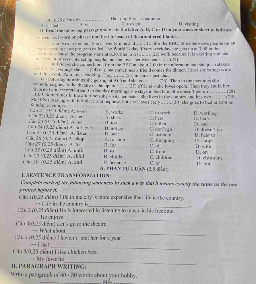 (0,25 diểm) We _Ha Long Bay last summer.
A. visited B. visit C. to visit D. visiting
II. Read the following passage and write the letter A, B, C or D on your answer sheet to indicate
the correct word or phrase that best fits each of the numbered blanks.
Ann lives in London. She is twenty-nine and….......(21)for the BBC. She interviews people on an
early morning news program called The World Today. Every weekday she gets up at 3.00 in the
morning because the program starts at 6.30. She loves. ……....(22) work because it is exciting and she
meets a lot of very interesting people, but she loves her weekends, ..(23).
On Fridays she comes home from the BBC at about 2.00 in the afternoon and she just relaxes.
On Friday evenings she….(24) out, but sometimes a friend comes for dinner. He or she brings wine
and they cook. Ann loves cooking. They ……..(25) music or just chat.
On Saturday mornings she gets up at 9.00 and she goes……..(26). Then in the evenings she
sometimes goes to the theatre or the opera……...(27) a friend - she loves opera. Then they eat in her
favorite Chinese restaurant. On Sunday mornings she stays in bed late. She doesn’t get up
11.00. Sometimes in the afternoon she visits her sister. She lives in the country and has two...._ (29). .(28)
She likes playing with her niece and nephew, but she leaves early
Sunday evenings. _(30) she goes to bed at 8.00 on
Câu 21 (0,25 điểm) A. work B. works C. to work D. working
Câu 22(0,25 điểm) A. her B. she’s C. hers D. her’s
Câu 23 (0,25 điểm) A. so B. too C. either D. and
Câu 24 (0,25 điểm) A. not goes B. not go C. don't go D. doesn’t go
Câu 25 (0,25 điểm) A. listen B. hear C. listen to D. hear to
Câu 26 (0,25 điểm) A. shop B. to shop C. shopping D. shops
Câu 27 (0,25 điểm) A. to B. for C. of D. with
Câu 28 (0,25 điểm) A. until B. to C. from D. on
Câu 29 (0,25 điểm) A. child B. childs C. children D. childrens
Câu 30 (0,25 điểm) A. and B. because C. or D. but
B. PHÀN Tự LUẠN (2,5 điểm)
I. SENTENCE TRANSFORMATION:
Complete each of the following sentences in such a way that it means exactly the same as the one
printed before it.
Câu 1(0,25 điểm) Life in the city is more expensive than life in the country.
→ Life in the country is_
.
Câu 2 (0,25 diểm) He is interested in listening to music in his freetime.
→ He enjoys_
.
Câu 3(0,25 diểm) Let's go to the theatre.
_
→ What about
.
Câu 4 (0,25 diểm) I haven’t met her for a year .
_
→ I last
.
Câu 5(0,25 điểm) I like chicken best.
_
→ My favorite
、
I. PARAGRAPH WRITING:
Write a paragraph of 60 - 80 words about your hobby.
_Hết_