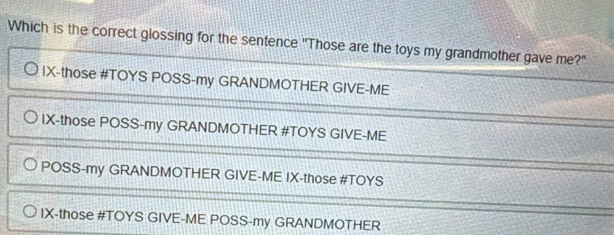 Which is the correct glossing for the sentence "Those are the toys my grandmother gave me?"
IX-those #TOYS POSS-my GRANDMOTHER GIVE-ME
IX-those POSS-my GRANDMOTHER #TOYS GIVE-ME
POSS-my GRANDMOTHER GIVE-ME IX-those #TOYS
IX-those #TOYS GIVE-ME POSS-my GRANDMOTHER