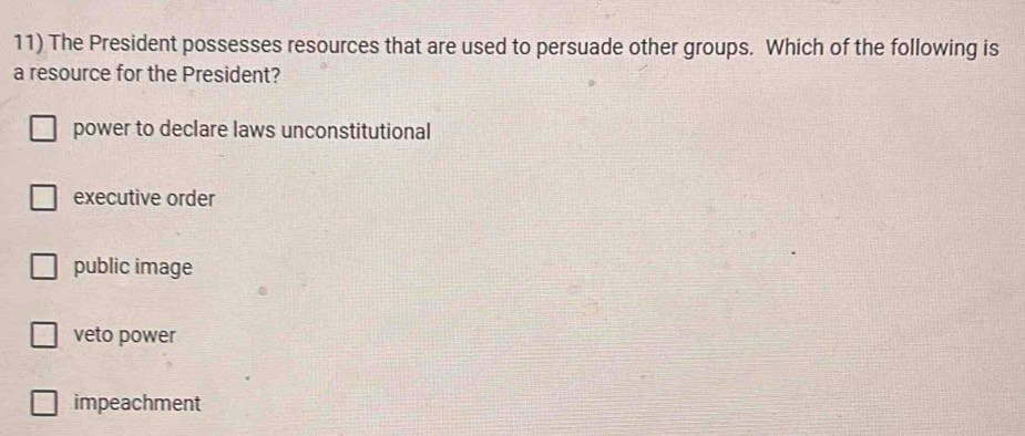 The President possesses resources that are used to persuade other groups. Which of the following is
a resource for the President?
power to declare laws unconstitutional
executive order
public image
veto power
impeachment