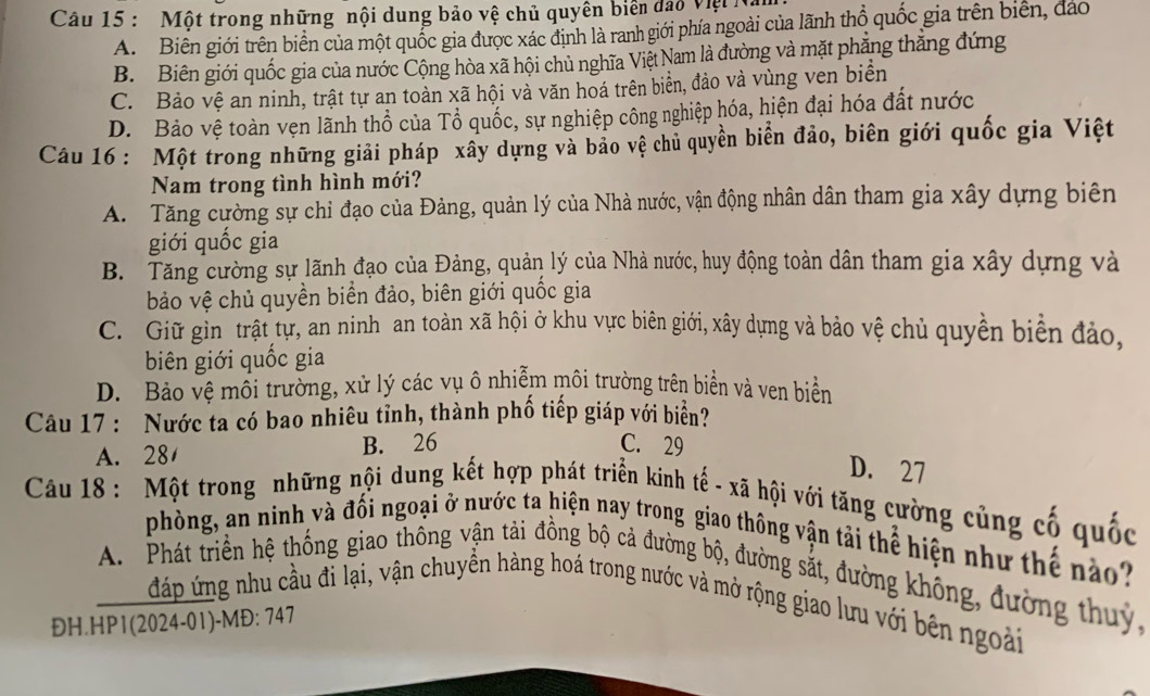 Một trong những nội dung bảo vệ chủ quyên biên đạo Việt ha
A. Biên giới trên biển của một quốc gia được xác định là ranh giới phía ngoài của lãnh thổ quốc gia trên biên, đảo
B. Biên giới quốc gia của nước Cộng hòa xã hội chủ nghĩa Việt Nam là đường và mặt phẳng thẳng đứng
C. Bảo vệ an ninh, trật tự an toàn xã hội và văn hoá trên biển, đảo và vùng ven biển
D. Bảo vệ toàn vẹn lãnh thổ của Tổ quốc, sự nghiệp công nghiệp hóa, hiện đại hóa đất nước
Câu 16 : Một trong những giải pháp xây dựng và bảo vệ chủ quyền biển đảo, biên giới quốc gia Việt
Nam trong tình hình mới?
A. Tăng cường sự chỉ đạo của Đảng, quản lý của Nhà nước, vận động nhân dân tham gia xây dựng biên
giới quốc gia
B. Tăng cường sự lãnh đạo của Đảng, quản lý của Nhà nước, huy động toàn dân tham gia xây dựng và
bảo vệ chủ quyền biển đảo, biên giới quốc gia
C. Giữ gìn trật tự, an ninh an toàn xã hội ở khu vực biên giới, xây dựng và bảo vệ chủ quyền biển đảo,
biên giới quốc gia
D. Bảo vệ môi trường, xử lý các vụ ô nhiễm môi trường trên biển và ven biển
Câu 17 : Nước ta có bao nhiêu tỉnh, thành phố tiếp giáp với biển?
A. 28 B. 26 C. 29
D. 27
Câu 18 : Một trong những nội dung kết hợp phát triển kinh tế - xã hội với tăng cường củng cố quốc
phòng, an ninh và đối ngoại ở nước ta hiện nay trong giao thông vận tải thể hiện như thế nào
A. Phát triển hệ thống giao thống vận tải đồng bộ cả đường bộ, đường sắt, đường không, đường thuy,
n đáp ứng nhu cầu đi lại, vận chuyền hàng hoá trong nước và mở rộng giao lưu với bên ngoài
ĐH.HP1(2024-01)-MĐ: 747