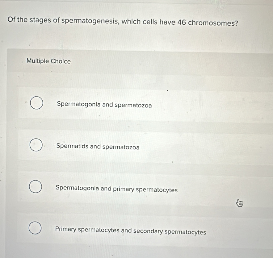 Of the stages of spermatogenesis, which cells have 46 chromosomes?
Multiple Choice
Spermatogonia and spermatozoa
Spermatids and spermatozoa
Spermatogonia and primary spermatocytes
Primary spermatocytes and secondary spermatocytes