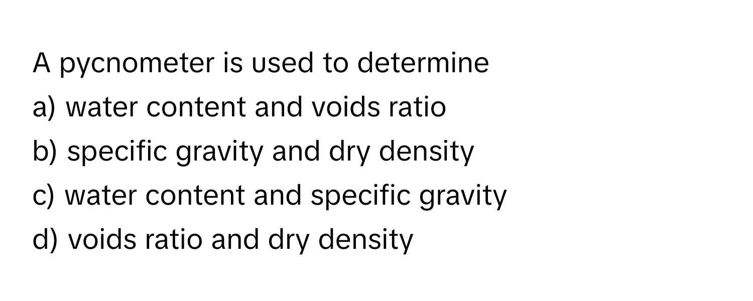 A pycnometer is used to determine

a) water content and voids ratio
b) specific gravity and dry density
c) water content and specific gravity
d) voids ratio and dry density