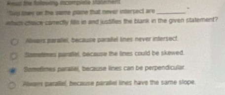 Sing loes on the same plane that never intersect are_
ietact cheice corectly fills in and justifies the blank in the given statement?
Aways parael, because parallel lines never intersect.
Sometimes paratel, because the lines could be skewed.
Somelimes paratel, because lines can be perpendicular
Aleges paraliel, because paraliel lines have the same slope.