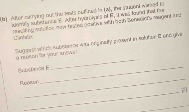 After carrying out the tests outlined in (a), the student wished to 
identify substance E. After hydrolysis of E, it was found that the 
resulting solution now tested positive with both Benedict's reagent and 
Clinistix. 
Suggest which substance was originally present in solution E and give 
a reason for your answer. 
Substance E 
_ 
_ 
Reason 
_ 
_ 
[2]